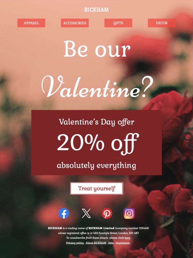 RICKHAM Be our Valentine? Valentine’s Day offer 20% off absolutely everything RICKHAM is a trading name of RICKHAM Limited (company number 123456) whose registered office is at 533 Example Street, London, SE1 4RT To unsubscribe from these emails, please click here. Privacy policy . About RICKHAM . Jobs . Impressum .